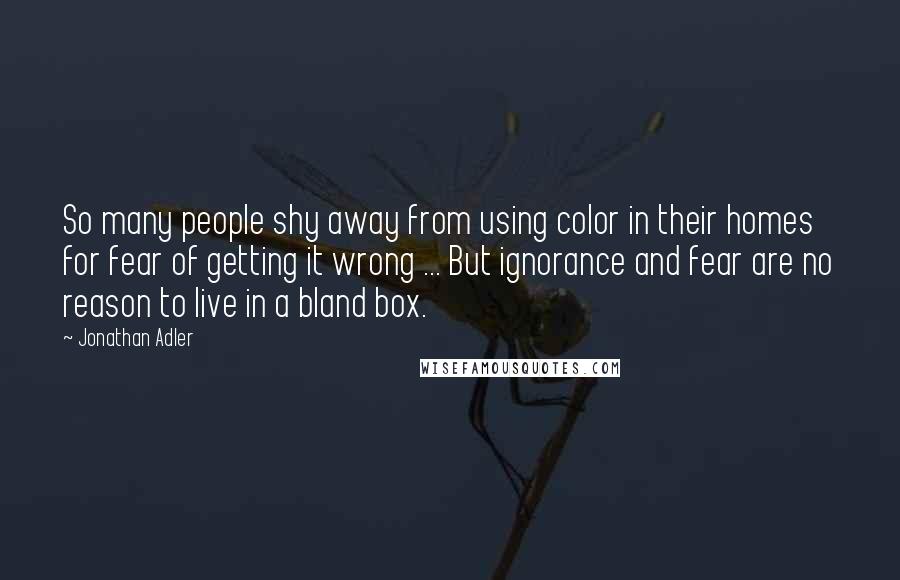Jonathan Adler quotes: So many people shy away from using color in their homes for fear of getting it wrong ... But ignorance and fear are no reason to live in a bland Jonathan Adler quotes: So many people shy away from using color in their homes for fear of getting it wrong ... But ignorance and fear are no reason to live in a bland