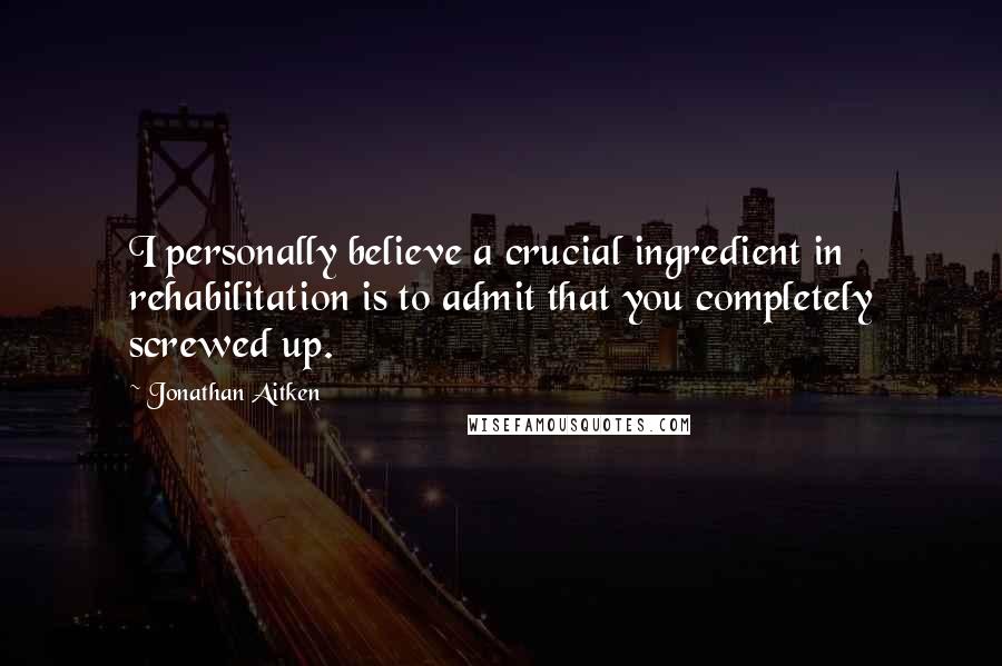 Jonathan Aitken quotes: I personally believe a crucial ingredient in rehabilitation is to admit that you completely screwed up.