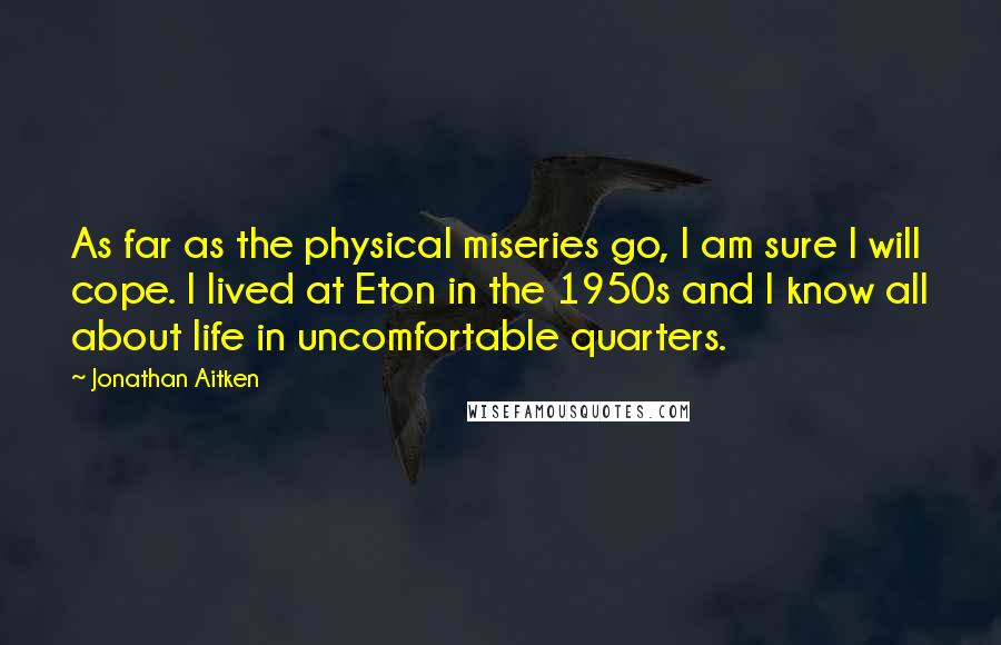 Jonathan Aitken quotes: As far as the physical miseries go, I am sure I will cope. I lived at Eton in the 1950s and I know all about life in uncomfortable quarters.