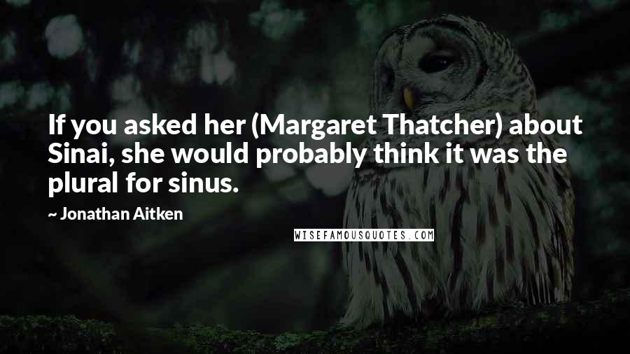 Jonathan Aitken quotes: If you asked her (Margaret Thatcher) about Sinai, she would probably think it was the plural for sinus. Jonathan Aitken quotes: If you asked her (Margaret Thatcher) about Sinai, she would probably think it was the plural for sinus.