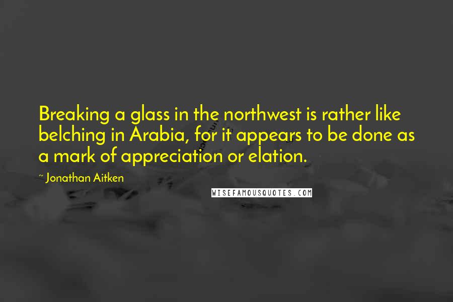 Jonathan Aitken quotes: Breaking a glass in the northwest is rather like belching in Arabia, for it appears to be done as a mark of appreciation or elation. Jonathan Aitken quotes: Breaking a glass in the northwest is rather like belching in Arabia, for it appears to be done as a mark of appreciation or elation.