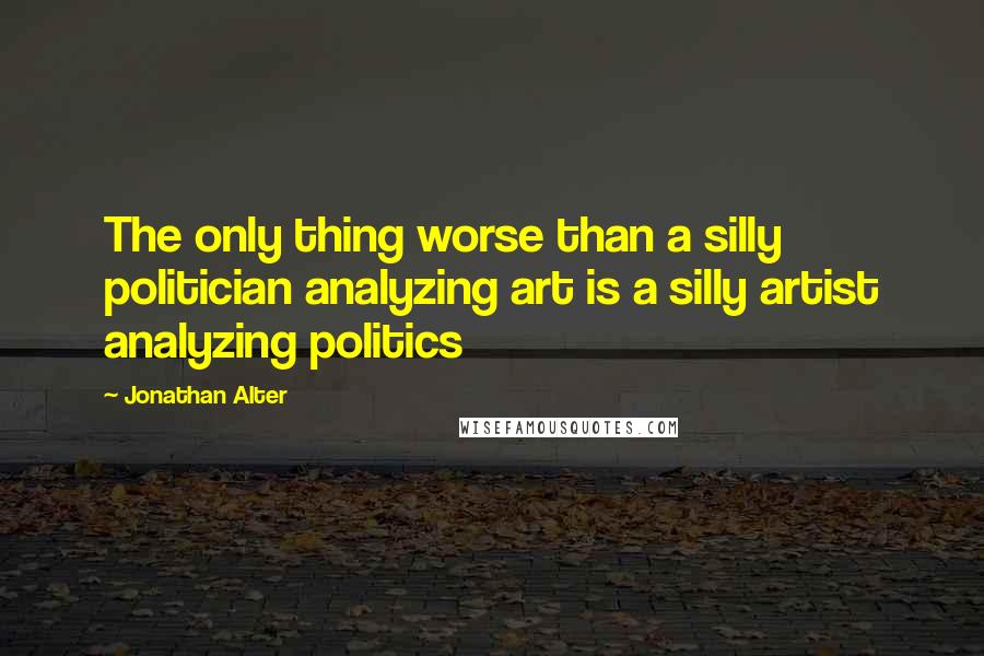 Jonathan Alter quotes: The only thing worse than a silly politician analyzing art is a silly artist analyzing politics