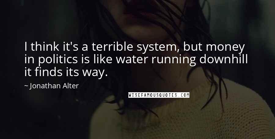 Jonathan Alter quotes: I think it's a terrible system, but money in politics is like water running downhill it finds its way.