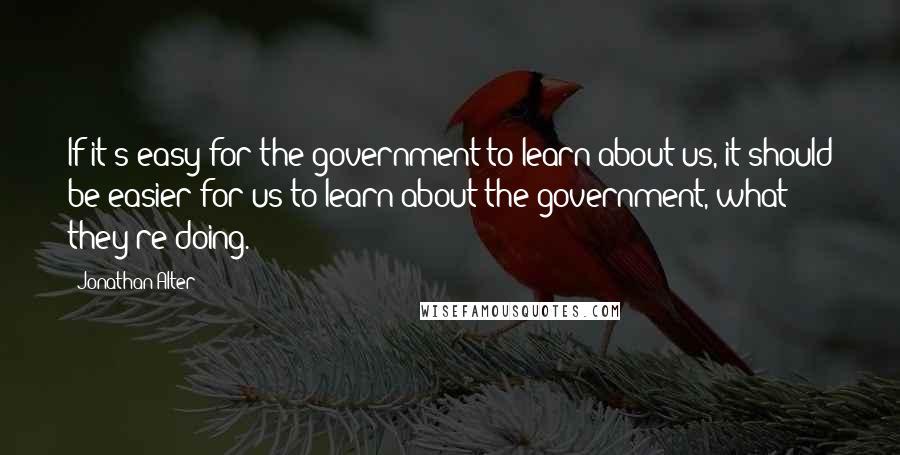 Jonathan Alter quotes: If it's easy for the government to learn about us, it should be easier for us to learn about the government, what they're doing.