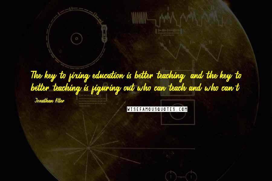 Jonathan Alter quotes: The key to fixing education is better teaching, and the key to better teaching is figuring out who can teach and who can't.