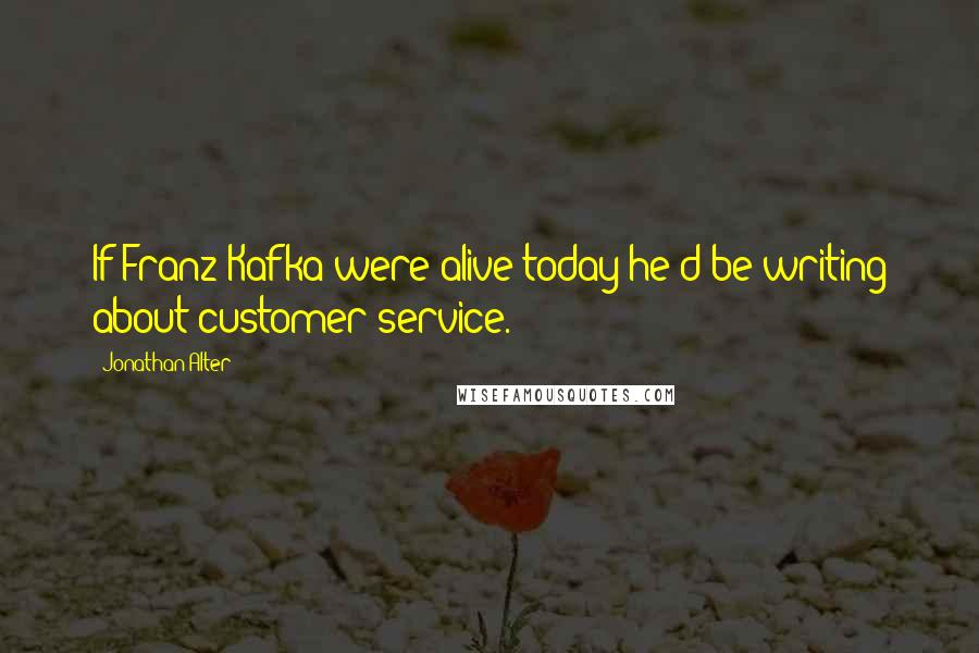 Jonathan Alter quotes: If Franz Kafka were alive today he'd be writing about customer service.