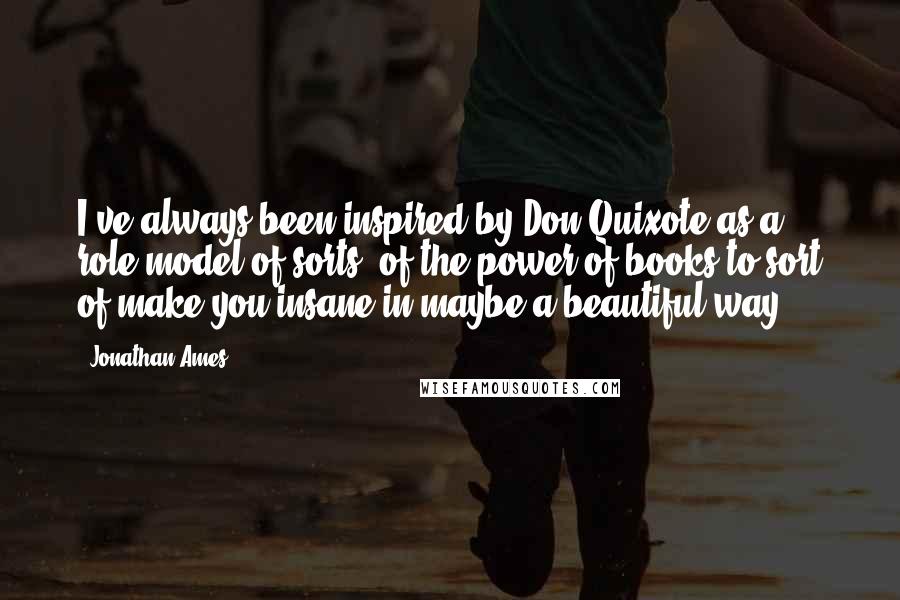 Jonathan Ames quotes: I've always been inspired by Don Quixote as a role model of sorts, of the power of books to sort of make you insane in maybe a beautiful way.