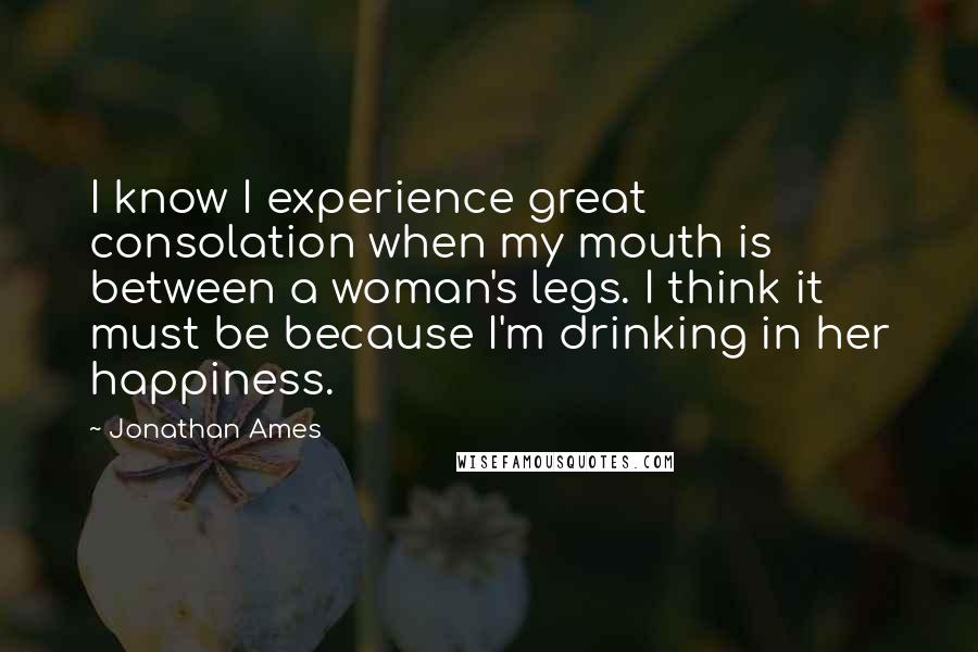 Jonathan Ames quotes: I know I experience great consolation when my mouth is between a woman's legs. I think it must be because I'm drinking in her happiness.