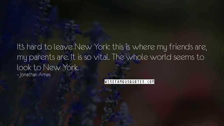 Jonathan Ames quotes: It's hard to leave New York: this is where my friends are, my parents are. It is so vital. The whole world seems to look to New York.