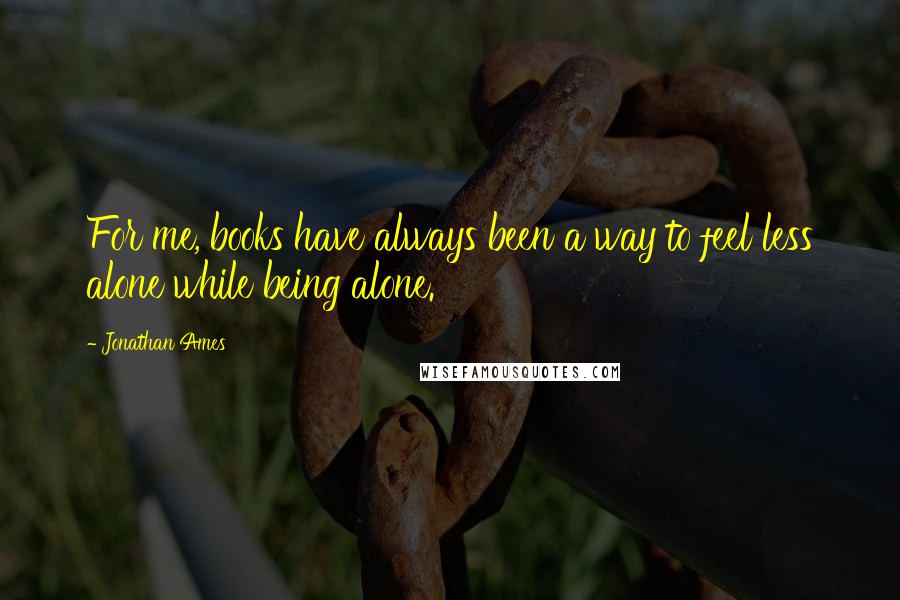 Jonathan Ames quotes: For me, books have always been a way to feel less alone while being alone.