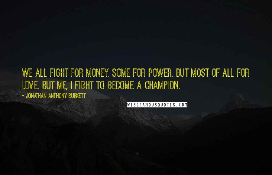 Jonathan Anthony Burkett quotes: We all fight for money, some for power, but most of all for love. But me, I fight to become a champion.