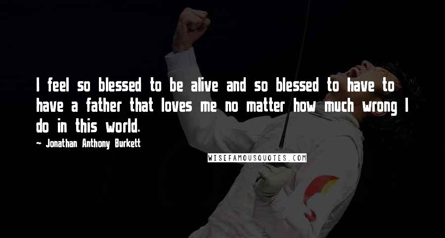 Jonathan Anthony Burkett quotes: I feel so blessed to be alive and so blessed to have to have a father that loves me no matter how much wrong I do in this world.
