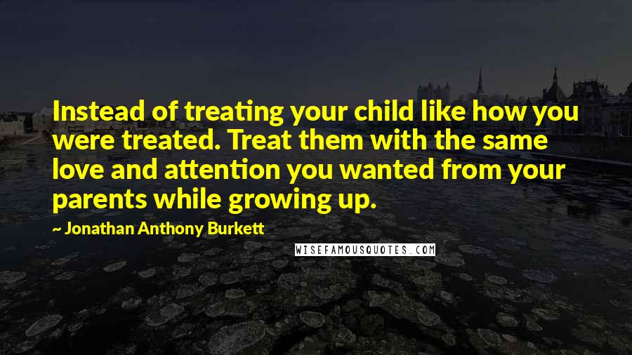 Jonathan Anthony Burkett quotes: Instead of treating your child like how you were treated. Treat them with the same love and attention you wanted from your parents while growing up.