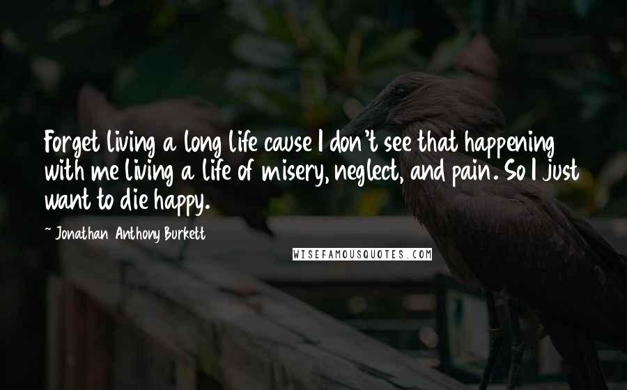 Jonathan Anthony Burkett quotes: Forget living a long life cause I don't see that happening with me living a life of misery, neglect, and pain. So I just want to die happy.
