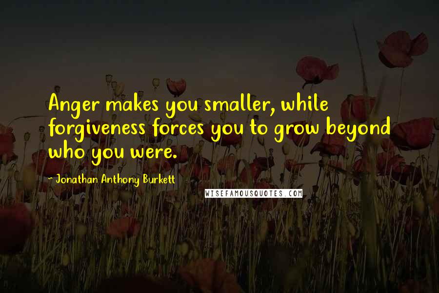 Jonathan Anthony Burkett quotes: Anger makes you smaller, while forgiveness forces you to grow beyond who you were.