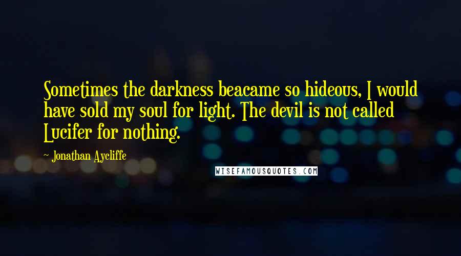 Jonathan Aycliffe quotes: Sometimes the darkness beacame so hideous, I would have sold my soul for light. The devil is not called Lucifer for nothing. Jonathan Aycliffe quotes: Sometimes the darkness beacame so hideous, I would have sold my soul for light. The devil is not called Lucifer for nothing.