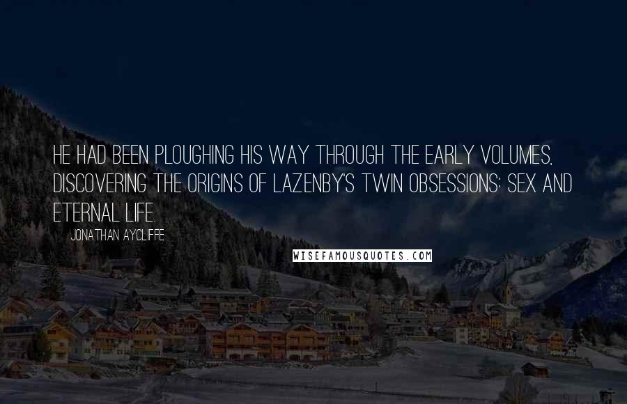 Jonathan Aycliffe quotes: He had been ploughing his way through the early volumes, discovering the origins of Lazenby's twin obsessions: sex and eternal life. Jonathan Aycliffe quotes: He had been ploughing his way through the early volumes, discovering the origins of Lazenby's twin obsessions: sex and eternal life.