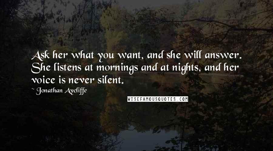 Jonathan Aycliffe quotes: Ask her what you want, and she will answer. She listens at mornings and at nights, and her voice is never silent. Jonathan Aycliffe quotes: Ask her what you want, and she will answer. She listens at mornings and at nights, and her voice is never silent.
