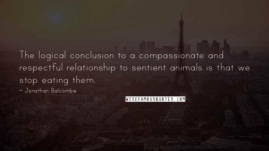 Jonathan Balcombe quotes: The logical conclusion to a compassionate and respectful relationship to sentient animals is that we stop eating them.