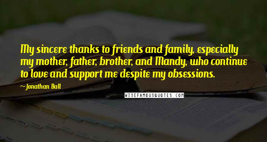 Jonathan Ball quotes: My sincere thanks to friends and family, especially my mother, father, brother, and Mandy, who continue to love and support me despite my obsessions.