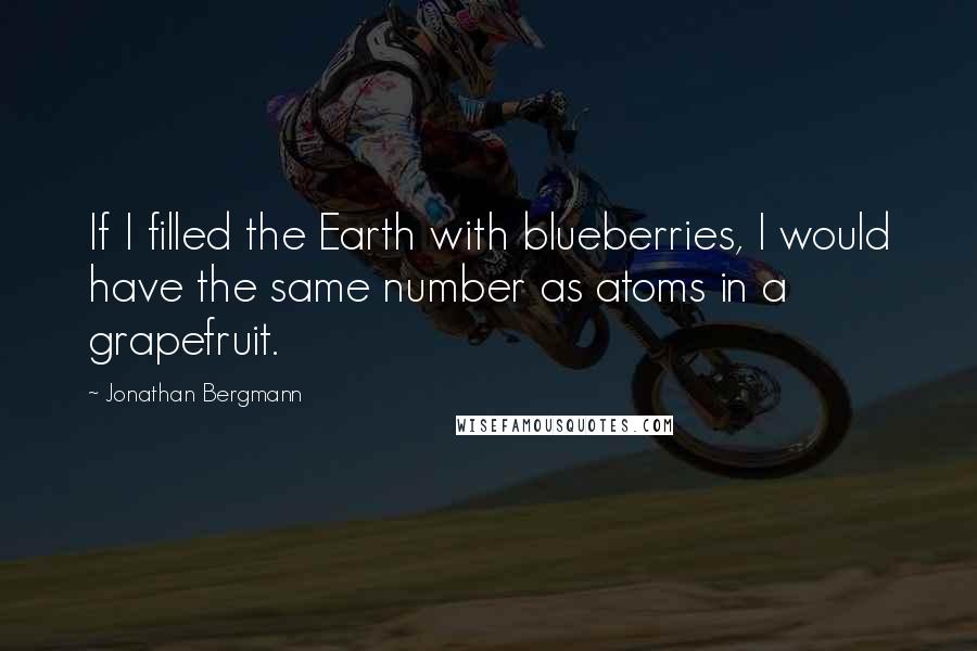Jonathan Bergmann quotes: If I filled the Earth with blueberries, I would have the same number as atoms in a grapefruit.