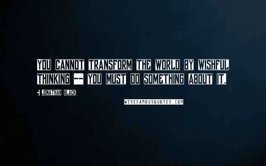 Jonathan Black quotes: You cannot transform the world by wishful thinking -- you must do something about it.