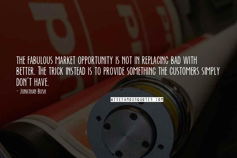 Jonathan Bush quotes: the fabulous market opportunity is not in replacing bad with better. The trick instead is to provide something the customers simply don't have.