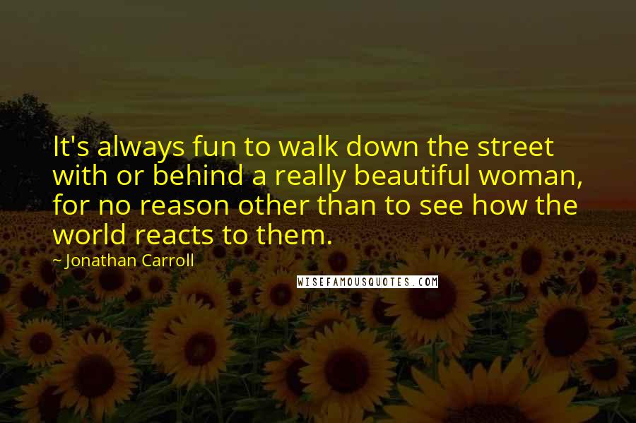 Jonathan Carroll quotes: It's always fun to walk down the street with or behind a really beautiful woman, for no reason other than to see how the world reacts to them.