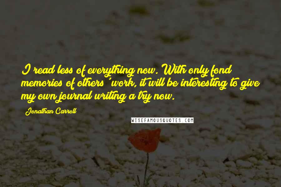 Jonathan Carroll quotes: I read less of everything now. With only fond memories of others' work, it will be interesting to give my own journal writing a try now.