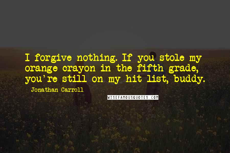 Jonathan Carroll quotes: I forgive nothing. If you stole my orange crayon in the fifth grade, you're still on my hit list, buddy.