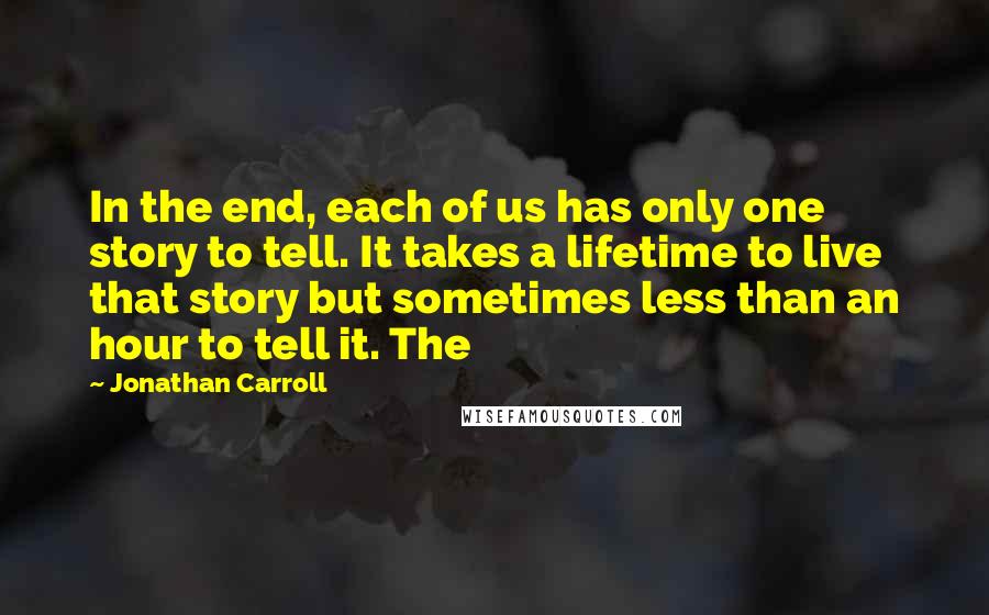 Jonathan Carroll quotes: In the end, each of us has only one story to tell. It takes a lifetime to live that story but sometimes less than an hour to tell it. The