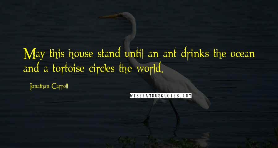 Jonathan Carroll quotes: May this house stand until an ant drinks the ocean and a tortoise circles the world.