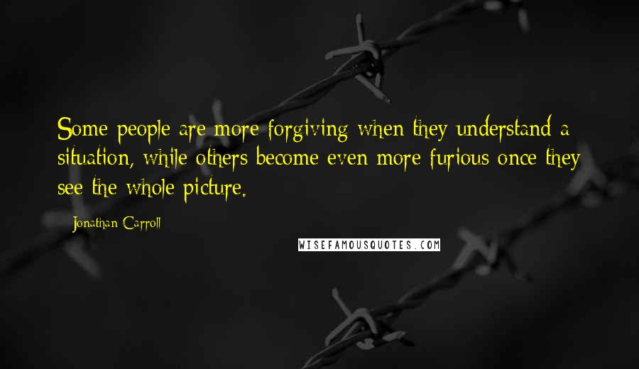 Jonathan Carroll quotes: Some people are more forgiving when they understand a situation, while others become even more furious once they see the whole picture.