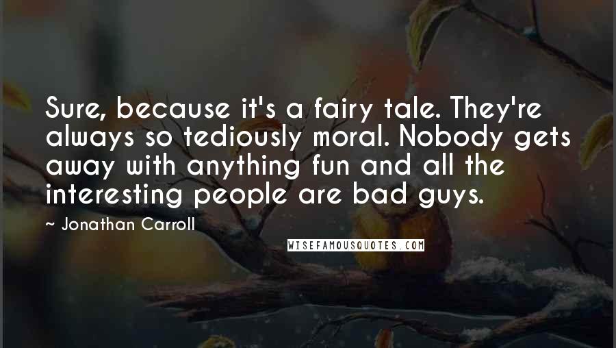 Jonathan Carroll quotes: Sure, because it's a fairy tale. They're always so tediously moral. Nobody gets away with anything fun and all the interesting people are bad guys.