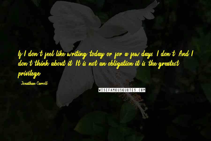 Jonathan Carroll quotes: If I don't feel like writing today or for a few days, I don't. And I don't think about it. It is not an obligation-it is the greatest privilege.