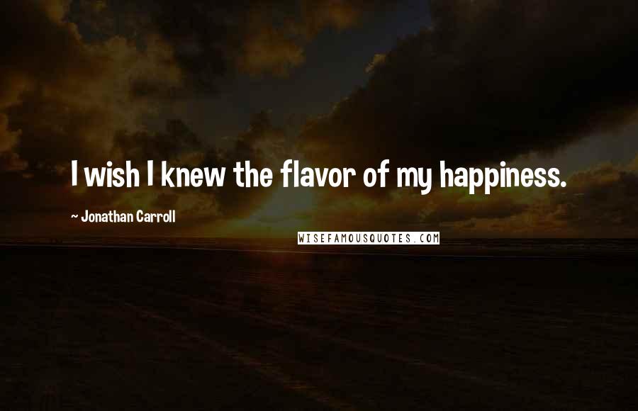 Jonathan Carroll quotes: I wish I knew the flavor of my happiness.