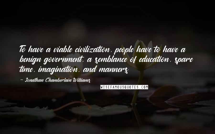 Jonathan Chamberlain Williams quotes: To have a viable civilization, people have to have a benign government, a semblance of education, spare time, imagination, and manners Jonathan Chamberlain Williams quotes: To have a viable civilization, people have to have a benign government, a semblance of education, spare time, imagination, and manners