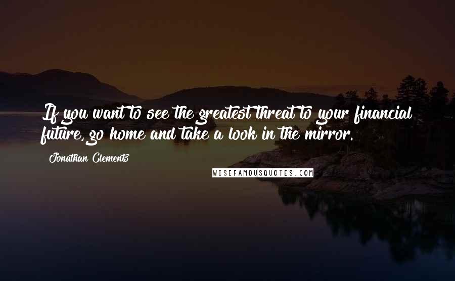 Jonathan Clements quotes: If you want to see the greatest threat to your financial future, go home and take a look in the mirror.