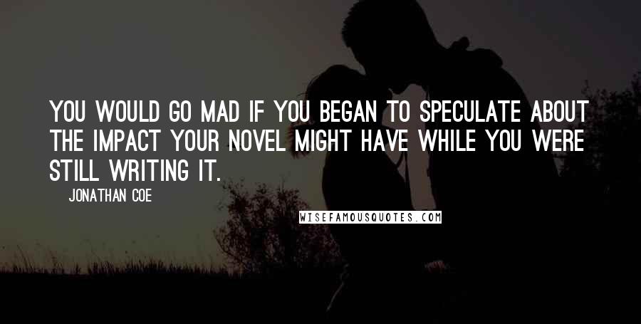 Jonathan Coe quotes: You would go mad if you began to speculate about the impact your novel might have while you were still writing it.