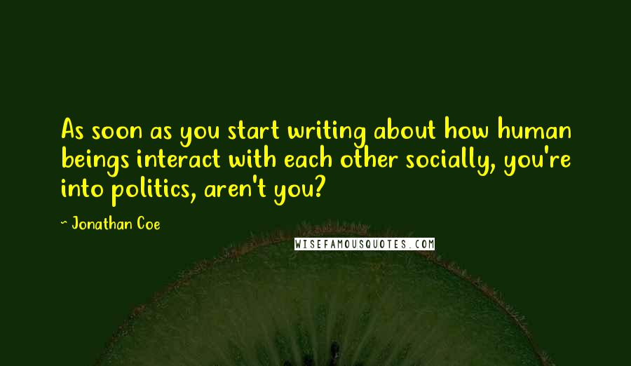 Jonathan Coe quotes: As soon as you start writing about how human beings interact with each other socially, you're into politics, aren't you?