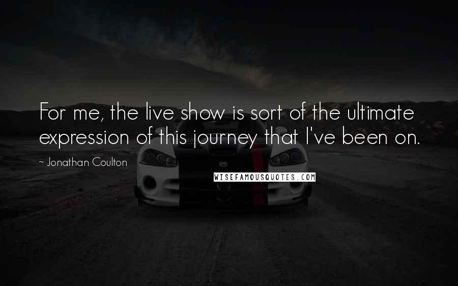 Jonathan Coulton quotes: For me, the live show is sort of the ultimate expression of this journey that I've been on.