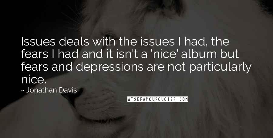 Jonathan Davis quotes: Issues deals with the issues I had, the fears I had and it isn't a 'nice' album but fears and depressions are not particularly nice. Jonathan Davis quotes: Issues deals with the issues I had, the fears I had and it isn't a 'nice' album but fears and depressions are not particularly nice.