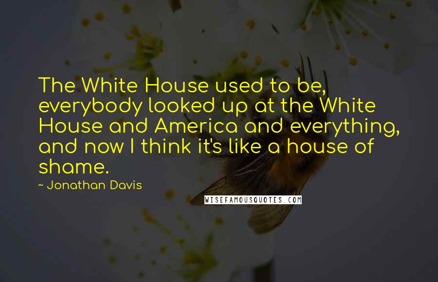 Jonathan Davis quotes: The White House used to be, everybody looked up at the White House and America and everything, and now I think it's like a house of shame. Jonathan Davis quotes: The White House used to be, everybody looked up at the White House and America and everything, and now I think it's like a house of shame.