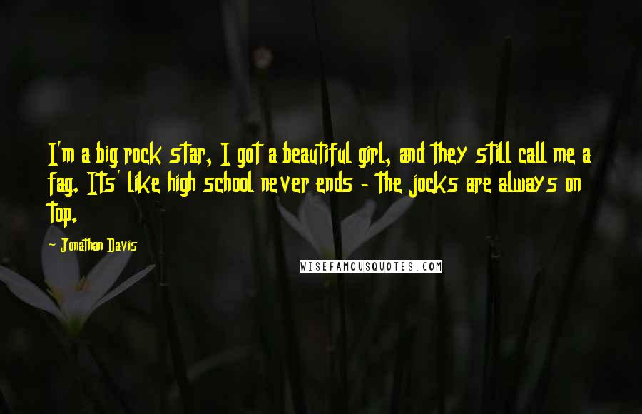 Jonathan Davis quotes: I'm a big rock star, I got a beautiful girl, and they still call me a fag. Its' like high school never ends - the jocks are always on top. Jonathan Davis quotes: I'm a big rock star, I got a beautiful girl, and they still call me a fag. Its' like high school never ends - the jocks are always on top.
