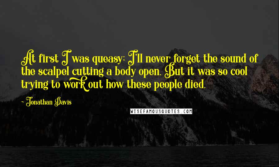 Jonathan Davis quotes: At first I was queasy; I'll never forget the sound of the scalpel cutting a body open. But it was so cool trying to work out how these people died. Jonathan Davis quotes: At first I was queasy; I'll never forget the sound of the scalpel cutting a body open. But it was so cool trying to work out how these people died.