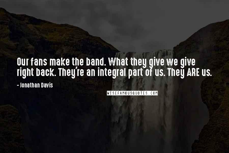 Jonathan Davis quotes: Our fans make the band. What they give we give right back. They're an integral part of us. They ARE us. Jonathan Davis quotes: Our fans make the band. What they give we give right back. They're an integral part of us. They ARE us.