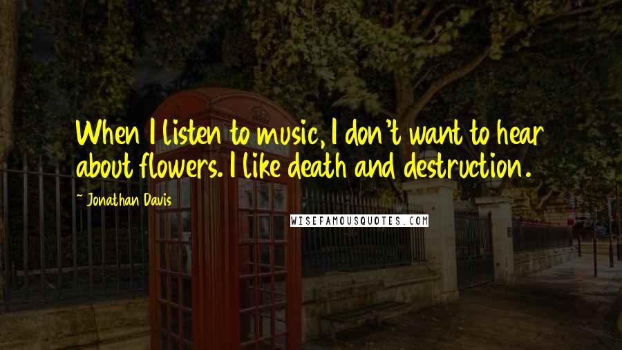 Jonathan Davis quotes: When I listen to music, I don't want to hear about flowers. I like death and destruction.