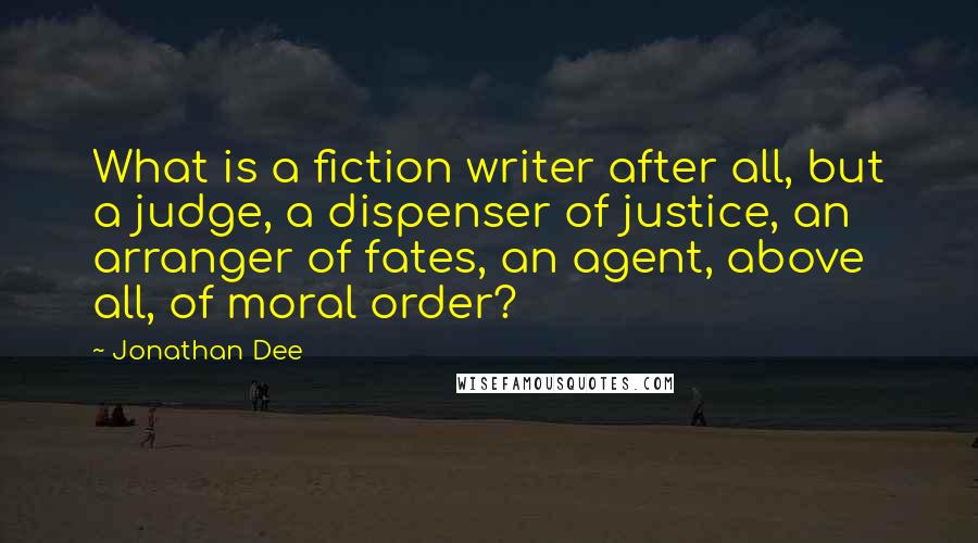 Jonathan Dee quotes: What is a fiction writer after all, but a judge, a dispenser of justice, an arranger of fates, an agent, above all, of moral order?