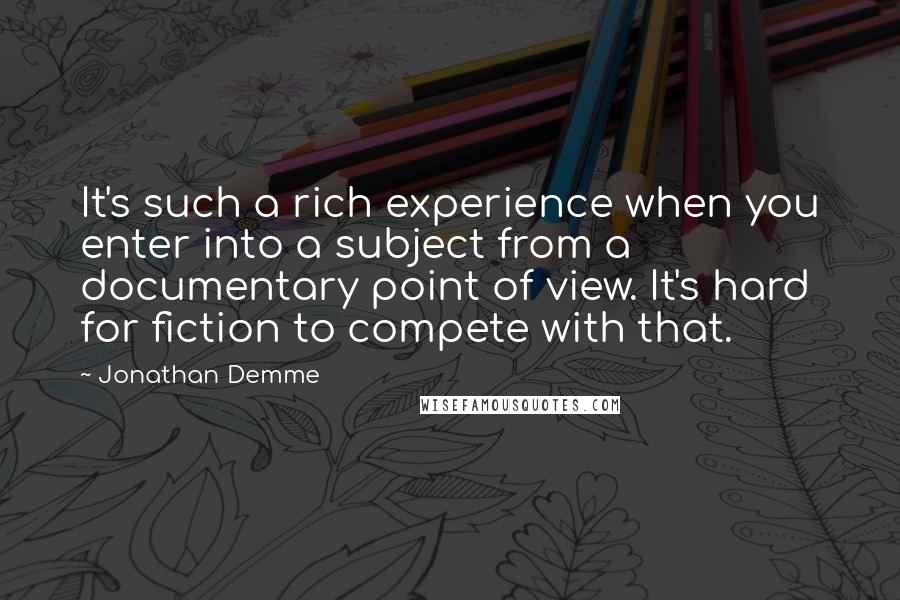 Jonathan Demme quotes: It's such a rich experience when you enter into a subject from a documentary point of view. It's hard for fiction to compete with that.