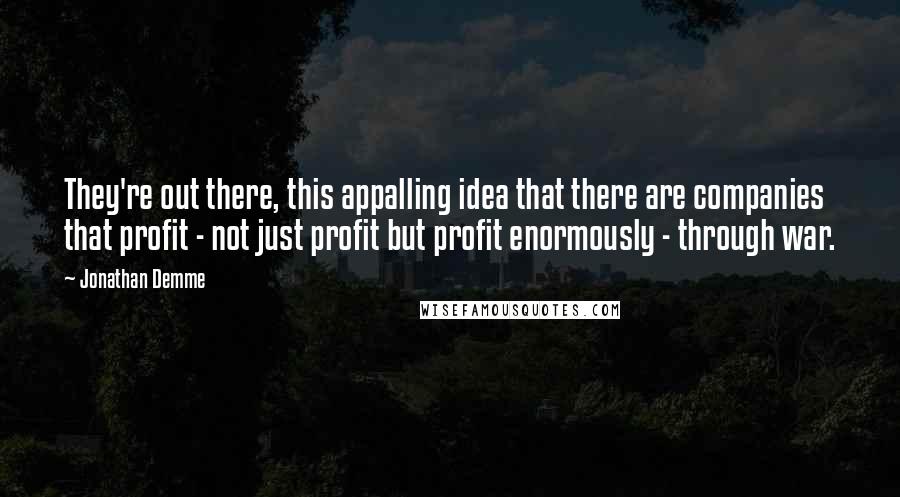 Jonathan Demme quotes: They're out there, this appalling idea that there are companies that profit - not just profit but profit enormously - through war.